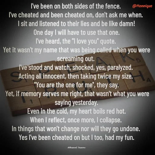 Quote by Hennique Henry - I've been on both sides of the fence. 
I've cheated and been cheated on, don't ask me when. 
I sit and listened to their lies and be like damn!
 One day I will have to use that one. 
I've heard, the "I love you" quote. 
Yet it wasn't my name that was being called when you were screaming out. 
I've stood and watch, shocked, yes, paralyzed. 
Acting all innocent, then taking twice my size. 
"You are the one for me", they say.
 Yet, if memory serves me right, that wasn't what you were saying yesterday.
 Even in the cold, my heart boils red hot. 
When I reflect, once more, I collapse. 
In things that won't change nor will they go undone. 
Yes I've been cheated on but I too, had my fun.

@henni_henry - Made using Quotes Creator App, Post Maker App