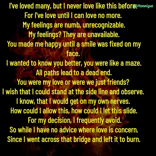 Quote by Hennique Henry - I've loved many, but I never love like this before. 
For I've love until I can love no more. 
My feelings are numb, unrecognizable.
 My feelings? They are unavailable. 
You made me happy until a smile was fixed on my face. 
I wanted to know you better, you were like a maze.
 All paths lead to a dead end. 
You were my love or were we just friends? 
I wish that I could stand at the side line and observe. 
I know, that I would get on my own nerves. 
How could I allow this, how could I let this slide.
 For my decision, I frequently avoid.
 So while I have no advice where love is concern. 
Since I went across that bridge and left it to burn.

@henni_henry - Made using Quotes Creator App, Post Maker App