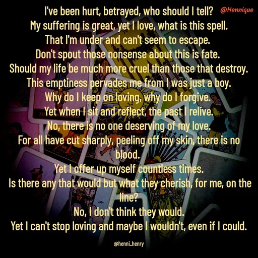 Quote by Hennique Henry - I've been hurt, betrayed, who should I tell?
 My suffering is great, yet I love, what is this spell. 
That I'm under and can't seem to escape. 
Don't spout those nonsense about this is fate. 
Should my life be much more cruel than those that destroy.
 This emptiness pervades me from I was just a boy. 
Why do I keep on loving, why do I forgive. 
Yet when I sit and reflect, the past I relive.
 No, there is no one deserving of my love. 
For all have cut sharply, peeling off my skin, there is no blood. 
Yet I offer up myself countless times.
 Is there any that would but what they cherish, for me, on the line?
 No, I don't think they would. 
Yet I can't stop loving and maybe I wouldn't, even if I could.

@henni_henry - Made using Quotes Creator App, Post Maker App