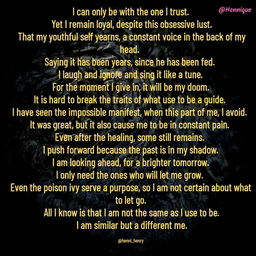 Quote by Hennique Henry - I can only be with the one I trust.
 Yet I remain loyal, despite this obsessive lust.
 That my youthful self yearns, a constant voice in the back of my head. 
Saying it has been years, since he has been fed. 
I laugh and ignore and sing it like a tune.
 For the moment I give in, it will be my doom. 
It is hard to break the traits of what use to be a guide. 
I have seen the impossible manifest, when this part of me, I avoid. 
It was great, but it also cause me to be in constant pain. 
Even after the healing, some still remains. 
I push forward because the past is in my shadow.
 I am looking ahead, for a brighter tomorrow. 
I only need the ones who will let me grow. 
Even the poison ivy serve a purpose, so I am not certain about what to let go.
 All I know is that I am not the same as I use to be.
 I am similar but a different me.

@henni_henry - Made using Quotes Creator App, Post Maker App