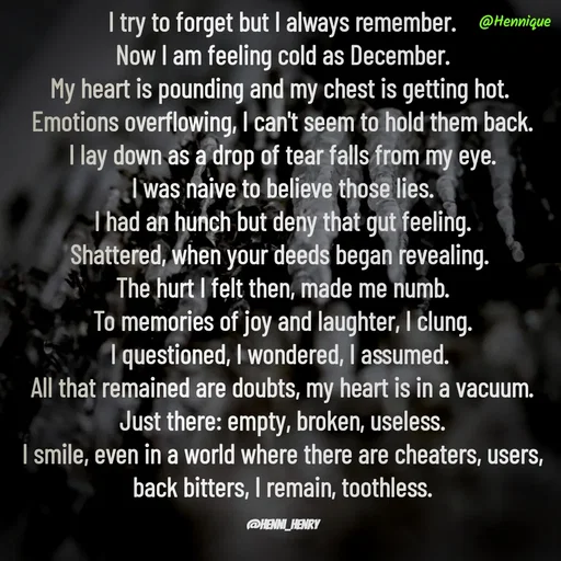 Quote by Hennique Henry - I try to forget but I always remember.
 Now I am feeling cold as December. 
My heart is pounding and my chest is getting hot. 
Emotions overflowing, I can't seem to hold them back.
 I lay down as a drop of tear falls from my eye. 
I was naive to believe those lies.
 I had an hunch but deny that gut feeling. 
Shattered, when your deeds began revealing. 
The hurt I felt then, made me numb.
 To memories of joy and laughter, I clung. 
I questioned, I wondered, I assumed. 
All that remained are doubts, my heart is in a vacuum.
 Just there: empty, broken, useless. 
I smile, even in a world where there are cheaters, users, back bitters, I remain, toothless.

@henni_henry - Made using Quotes Creator App, Post Maker App
