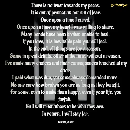 Quote by Hennique Henry - There is no trust towards my peers.
 It is out of protection not out of fear.
 Once upon a time I cared. 
Once upon a time, my heart I was willing to share.
 Many bonds have been broken unable to heal. 
If you love, it is inevitable pain you will feel. 
In the end, all things are for a season. 
Some in great details, other at the time, without a reason.
 I've made many choices and their consequences knocked at my door.
 I paid what was due, yet some always demanded more. 
No one care how broken you are as long as they benefit.
 For some, even to make them happy, even if your life, you forfeit. 
So I will trust others to be who they are. 
In return, I will stay far.

@henni_henry - Made using Quotes Creator App, Post Maker App
