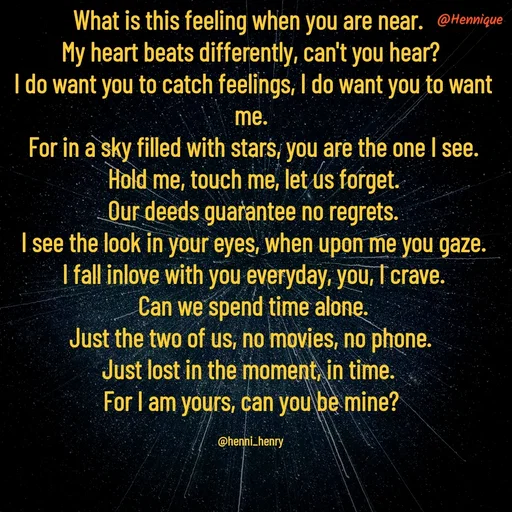 Quote by Hennique Henry - What is this feeling when you are near. 
My heart beats differently, can't you hear?
 I do want you to catch feelings, I do want you to want me.
 For in a sky filled with stars, you are the one I see.
 Hold me, touch me, let us forget.
 Our deeds guarantee no regrets.
 I see the look in your eyes, when upon me you gaze.
 I fall inlove with you everyday, you, I crave.
 Can we spend time alone.
 Just the two of us, no movies, no phone. 
Just lost in the moment, in time. 
For I am yours, can you be mine?

@henni_henry - Made using Quotes Creator App, Post Maker App