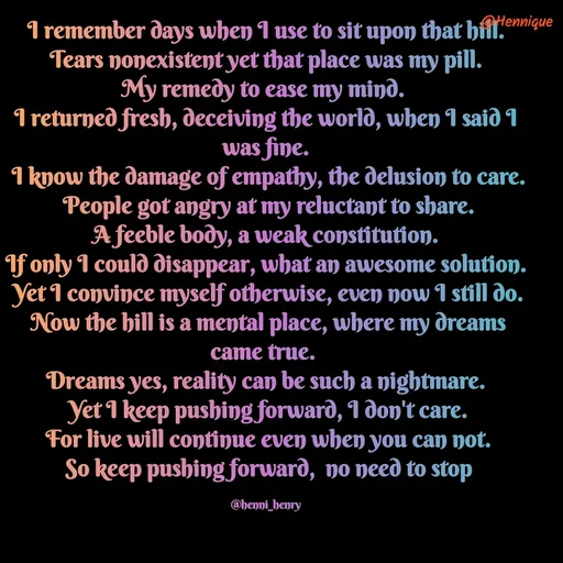 Quote by Hennique Henry - I remember days when I use to sit upon that hill.
 Tears nonexistent yet that place was my pill. 
My remedy to ease my mind. 
I returned fresh, deceiving the world, when I said I was fine.
 I know the damage of empathy, the delusion to care.
 People got angry at my reluctant to share.
 A feeble body, a weak constitution. 
If only I could disappear, what an awesome solution.
 Yet I convince myself otherwise, even now I still do.
 Now the hill is a mental place, where my dreams came true. 
Dreams yes, reality can be such a nightmare.
 Yet I keep pushing forward, I don't care.
 For live will continue even when you can not.
 So keep pushing forward,  no need to stop

@henni_henry - Made using Quotes Creator App, Post Maker App