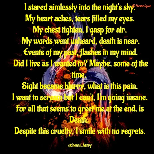 Quote by Hennique Henry - I stared aimlessly into the night's sky.
 My heart aches, tears filled my eyes. 
My chest tighten, I gasp for air.
 My words went unheard, death is near.
 Events of my past, flashes in my mind.
 Did I live as I wanted to? Maybe, some of the time. 
Sight became blurry, what is this pain.
 I want to scream but I can't, I'm going insane. 
For all that seems to greet me at the end, is Death. 
Despite this cruelty, I smile with no regrets.

@henni_henry - Made using Quotes Creator App, Post Maker App