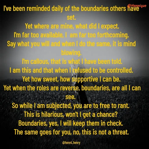 Quote by Hennique Henry - I've been reminded daily of the boundaries others have set.
 Yet where are mine, what did I expect.
 I'm far too available, I  am far too forthcoming. 
Say what you will and when I do the same, it is mind blowing.
 I'm callous, that is what I have been told.
 I am this and that when I refused to be controlled. 
Yet how sweet, how supportive I can be.
 Yet when the roles are reverse, boundaries, are all I can see. 
So while I am subjected, you are to free to rant. 
This is hilarious, won't I get a chance? 
Boundaries, yes, I will keep them in check. 
The same goes for you, no, this is not a threat.

@henni_henry - Made using Quotes Creator App, Post Maker App