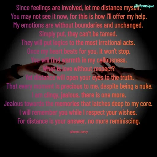 Quote by Hennique Henry - Since feelings are involved, let me distance myself.
 You may not see it now, for this is how I'll offer my help. 
My emotions are without boundaries and unchanged. 
Simply put, they can't be tamed. 
They will put logics to the most irrational acts. 
Once my heart beats for you, it won't stop.
 You will find warmth in my callousness. 
What is love without respect?
 Yet distance will open your eyes to the truth.
 That every moment is precious to me, despite being a nuke.
 I am clingy, jealous, there is one more. 
Jealous towards the memories that latches deep to my core. 
I will remember you while I respect your wishes. 
For distance is your answer, no more reminiscing.

@henni_henry - Made using Quotes Creator App, Post Maker App