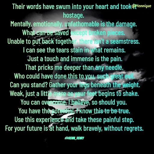 Quote by Hennique Henry - Their words have swum into your heart and took it hostage. 
Mentally, emotionally, unfathomable is the damage. 
What can be saved except broken pieces. 
Unable to put back together, there isn't a seamstress. 
I can see the tears stain in what remains.
 Just a touch and immense is the pain.
 That pricks me deeper than any needle. 
Who could have done this to you, such great evil.
 Can you stand? Gather your legs beneath the weight.
 Weak, just a little more as your feet begins to shake. 
You can overcome, I believe, so should you. 
You have the potential, I know this to be true.
 Use this experience and take these painful step. 
For your future is at hand, walk bravely, without regrets.

@henni_henry - Made using Quotes Creator App, Post Maker App