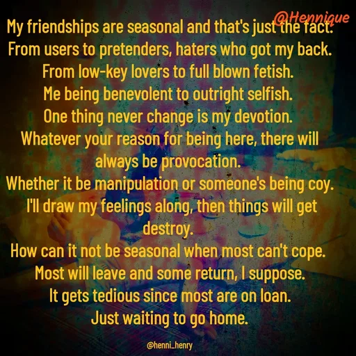 Quote by Hennique Henry - My friendships are seasonal and that's just the fact.
 From users to pretenders, haters who got my back. 
From low-key lovers to full blown fetish. 
Me being benevolent to outright selfish. 
One thing never change is my devotion. 
Whatever your reason for being here, there will always be provocation. 
Whether it be manipulation or someone's being coy.
 I'll draw my feelings along, then things will get destroy. 
How can it not be seasonal when most can't cope. 
Most will leave and some return, I suppose.
 It gets tedious since most are on loan. 
Just waiting to go home.

@henni_henry - Made using Quotes Creator App, Post Maker App