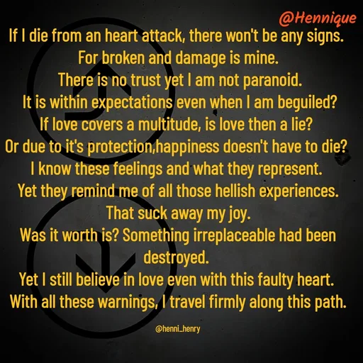 Quote by Hennique Henry - If I die from an heart attack, there won't be any signs. 
For broken and damage is mine.
 There is no trust yet I am not paranoid.
 It is within expectations even when I am beguiled?
If love covers a multitude, is love then a lie? 
Or due to it's protection,happiness doesn't have to die? 
I know these feelings and what they represent. 
Yet they remind me of all those hellish experiences.
 That suck away my joy. 
Was it worth is? Something irreplaceable had been destroyed. 
Yet I still believe in love even with this faulty heart. 
With all these warnings, I travel firmly along this path.

@henni_henry - Made using Quotes Creator App, Post Maker App
