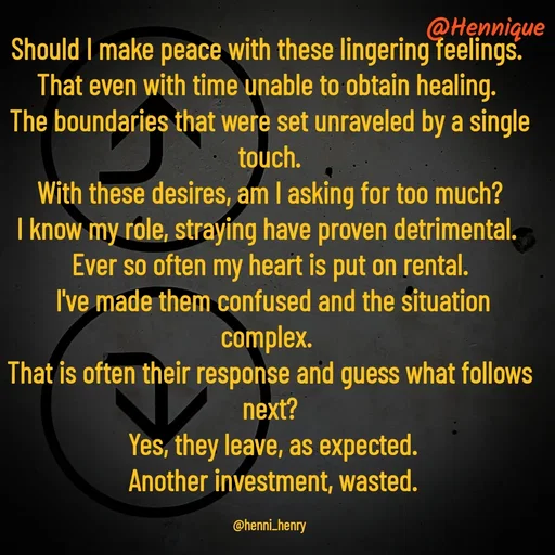 Quote by Hennique Henry - Should I make peace with these lingering feelings. 
That even with time unable to obtain healing. 
The boundaries that were set unraveled by a single touch.
 With these desires, am I asking for too much? 
I know my role, straying have proven detrimental. 
Ever so often my heart is put on rental.
 I've made them confused and the situation complex. 
That is often their response and guess what follows next?
 Yes, they leave, as expected.
 Another investment, wasted.

@henni_henry - Made using Quotes Creator App, Post Maker App