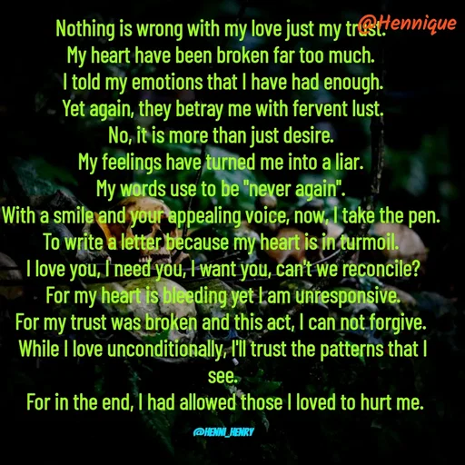 Quote by Hennique Henry - Nothing is wrong with my love just my trust. 
My heart have been broken far too much. 
I told my emotions that I have had enough.
 Yet again, they betray me with fervent lust. 
No, it is more than just desire. 
My feelings have turned me into a liar. 
My words use to be "never again". 
With a smile and your appealing voice, now, I take the pen. 
To write a letter because my heart is in turmoil. 
I love you, I need you, I want you, can't we reconcile?
 For my heart is bleeding yet I am unresponsive. 
For my trust was broken and this act, I can not forgive. 
While I love unconditionally, I'll trust the patterns that I see.
 For in the end, I had allowed those I loved to hurt me.

@henni_henry - Made using Quotes Creator App, Post Maker App