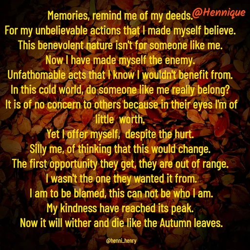 Quote by Hennique Henry - Memories, remind me of my deeds. 
For my unbelievable actions that I made myself believe. 
This benevolent nature isn't for someone like me. 
Now I have made myself the enemy. 
Unfathomable acts that I know I wouldn't benefit from. 
In this cold world, do someone like me really belong? 
It is of no concern to others because in their eyes I'm of little  worth. 
Yet I offer myself,  despite the hurt. 
Silly me, of thinking that this would change. 
The first opportunity they get, they are out of range. 
I wasn't the one they wanted it from.
 I am to be blamed, this can not be who I am. 
My kindness have reached its peak. 
Now it will wither and die like the Autumn leaves.

@henni_henry - Made using Quotes Creator App, Post Maker App