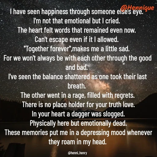 Quote by Hennique Henry - I have seen happiness through someone else's eye. 
I'm not that emotional but I cried. 
The heart felt words that remained even now. 
Can't escape even if it I allowed. 
"Together forever",makes me a little sad. 
For we won't always be with each other through the good and bad. 
I've seen the balance shattered as one took their last breath. 
The other went in a rage, filled with regrets.
 There is no place holder for your truth love.
 In your heart a dagger was slogged.
 Physically here but emotionally dead.
 These memories put me in a depressing mood whenever they roam in my head.

@henni_henry - Made using Quotes Creator App, Post Maker App