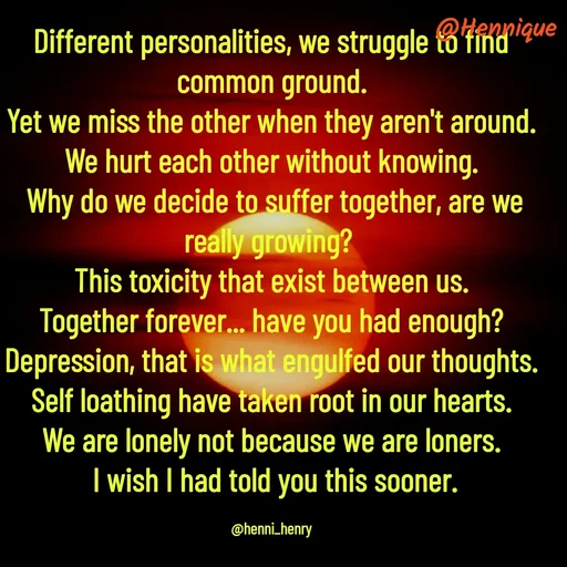 Quote by Hennique Henry - Different personalities, we struggle to find common ground.
 Yet we miss the other when they aren't around. 
We hurt each other without knowing.
 Why do we decide to suffer together, are we really growing? 
This toxicity that exist between us.
 Together forever... have you had enough? 
Depression, that is what engulfed our thoughts.
 Self loathing have taken root in our hearts. 
We are lonely not because we are loners.
 I wish I had told you this sooner.

@henni_henry - Made using Quotes Creator App, Post Maker App