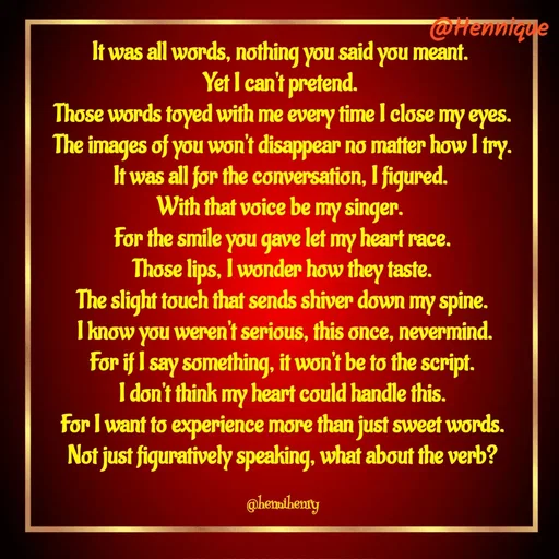 Quote by Hennique Henry - It was all words, nothing you said you meant. 
Yet I can't pretend. 
Those words toyed with me every time I close my eyes.
 The images of you won't disappear no matter how I try. 
It was all for the conversation, I figured. 
With that voice be my singer. 
For the smile you gave let my heart race.
 Those lips, I wonder how they taste. 
The slight touch that sends shiver down my spine.
 I know you weren't serious, this once, nevermind.
 For if I say something, it won't be to the script. 
I don't think my heart could handle this.
 For I want to experience more than just sweet words. 
Not just figuratively speaking, what about the verb?

@hennihenry - Made using Quotes Creator App, Post Maker App