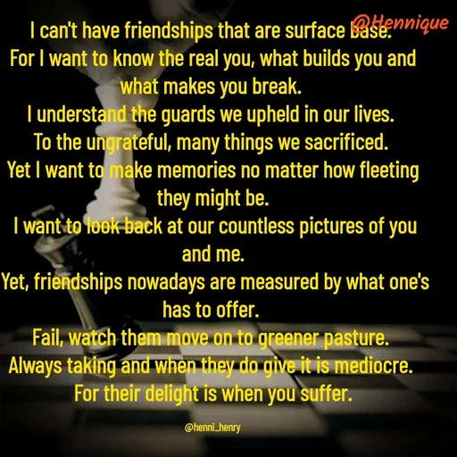 Quote by Hennique Henry - I can't have friendships that are surface base. 
For I want to know the real you, what builds you and what makes you break. 
I understand the guards we upheld in our lives. 
To the ungrateful, many things we sacrificed. 
Yet I want to make memories no matter how fleeting they might be.
 I want to look back at our countless pictures of you and me.
 Yet, friendships nowadays are measured by what one's has to offer. 
Fail, watch them move on to greener pasture. 
Always taking and when they do give it is mediocre. 
For their delight is when you suffer.

@henni_henry - Made using Quotes Creator App, Post Maker App