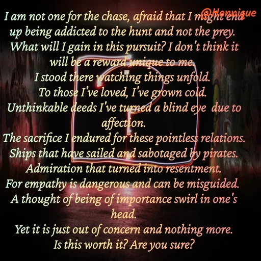 Quote by Hennique Henry - I am not one for the chase, afraid that I might end up being addicted to the hunt and not the prey. 
What will I gain in this pursuit? I don't think it will be a reward unique to me. 
I stood there watching things unfold. 
To those I've loved, I've grown cold. 
Unthinkable deeds I've turned a blind eye  due to affection.
 The sacrifice I endured for these pointless relations. 
Ships that have sailed and sabotaged by pirates.
 Admiration that turned into resentment. 
For empathy is dangerous and can be misguided. 
A thought of being of importance swirl in one's head.
 Yet it is just out of concern and nothing more. 
Is this worth it? Are you sure?

@henni_henry - Made using Quotes Creator App, Post Maker App