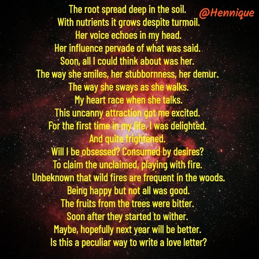 Quote by Hennique Henry - The root spread deep in the soil. 
With nutrients it grows despite turmoil.
 Her voice echoes in my head. 
Her influence pervade of what was said. 
Soon, all I could think about was her. 
The way she smiles, her stubbornness, her demur. 
The way she sways as she walks.
 My heart race when she talks. 
This uncanny attraction got me excited. 
For the first time in my life, I was delighted. 
And quite frightened. 
Will I be obsessed? Consumed by desires? 
To claim the unclaimed, playing with fire. 
Unbeknown that wild fires are frequent in the woods.
 Being happy but not all was good. 
The fruits from the trees were bitter. 
Soon after they started to wither. 
Maybe, hopefully next year will be better. 
Is this a peculiar way to write a love letter?

@henni_henry - Made using Quotes Creator App, Post Maker App