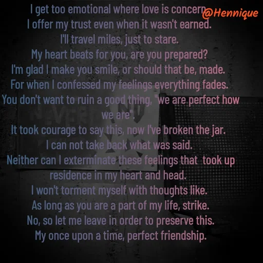 Quote by Hennique Henry - I get too emotional where love is concern.
 I offer my trust even when it wasn't earned. 
I'll travel miles, just to stare.
 My heart beats for you, are you prepared? 
I'm glad I make you smile, or should that be, made. 
For when I confessed my feelings everything fades.
 You don't want to ruin a good thing, "we are perfect how we are". 
It took courage to say this, now I've broken the jar. 
I can not take back what was said.
 Neither can I exterminate these feelings that  took up residence in my heart and head. 
I won't torment myself with thoughts like.
 As long as you are a part of my life, strike.
 No, so let me leave in order to preserve this.
 My once upon a time, perfect friendship.

@henni_henry - Made using Quotes Creator App, Post Maker App