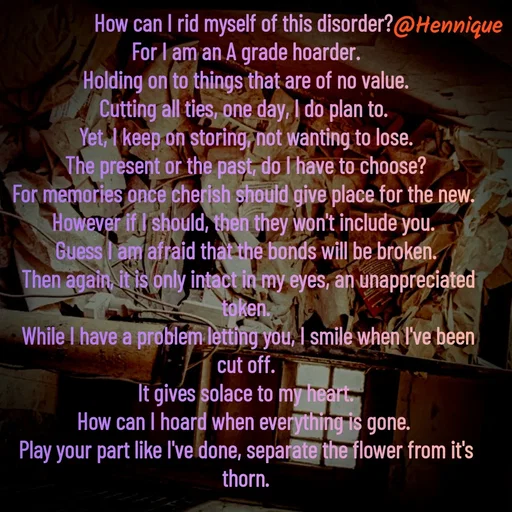 Quote by Hennique Henry - How can I rid myself of this disorder? 
For I am an A grade hoarder.
 Holding on to things that are of no value. 
Cutting all ties, one day, I do plan to. 
Yet, I keep on storing, not wanting to lose.
 The present or the past, do I have to choose? 
For memories once cherish should give place for the new. 
However if I should, then they won't include you. 
Guess I am afraid that the bonds will be broken.
 Then again, it is only intact in my eyes, an unappreciated token.
 While I have a problem letting you, I smile when I've been cut off.
 It gives solace to my heart. 
How can I hoard when everything is gone. 
Play your part like I've done, separate the flower from it's thorn.

@henni_henry - Made using Quotes Creator App, Post Maker App