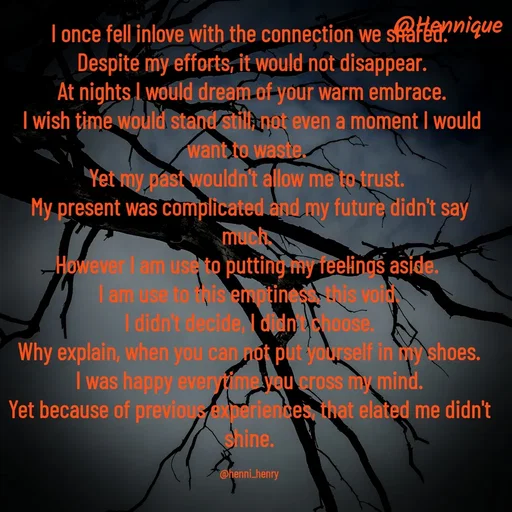 Quote by Hennique Henry - I once fell inlove with the connection we shared.
 Despite my efforts, it would not disappear.
 At nights I would dream of your warm embrace.
 I wish time would stand still, not even a moment I would want to waste. 
Yet my past wouldn't allow me to trust. 
My present was complicated and my future didn't say much. 
However I am use to putting my feelings aside. 
I am use to this emptiness, this void.
 I didn't decide, I didn't choose. 
Why explain, when you can not put yourself in my shoes.
 I was happy everytime you cross my mind. 
Yet because of previous experiences, that elated me didn't shine.

@henni_henry - Made using Quotes Creator App, Post Maker App