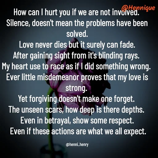 Quote by Hennique Henry - How can I hurt you if we are not involved. 
Silence, doesn't mean the problems have been solved.
 Love never dies but it surely can fade. 
After gaining sight from it's blinding rays. 
My heart use to race as if I did something wrong. 
Ever little misdemeanor proves that my love is strong. 
Yet forgiving doesn't make one forget. 
The unseen scars, how deep is there depths. 
Even in betrayal, show some respect.
 Even if these actions are what we all expect.

@henni_henry - Made using Quotes Creator App, Post Maker App