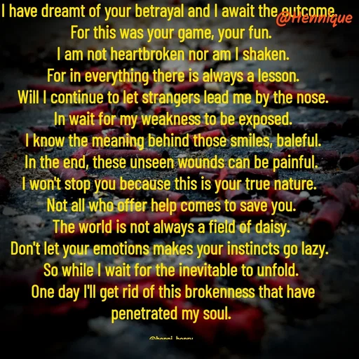 Quote by Hennique Henry - I have dreamt of your betrayal and I await the outcome. 
For this was your game, your fun.
 I am not heartbroken nor am I shaken.
 For in everything there is always a lesson.
 Will I continue to let strangers lead me by the nose.
 In wait for my weakness to be exposed.
 I know the meaning behind those smiles, baleful.
 In the end, these unseen wounds can be painful. 
I won't stop you because this is your true nature. 
Not all who offer help comes to save you.
 The world is not always a field of daisy. 
Don't let your emotions makes your instincts go lazy. 
So while I wait for the inevitable to unfold.
 One day I'll get rid of this brokenness that have penetrated my soul.

@henni_henry - Made using Quotes Creator App, Post Maker App