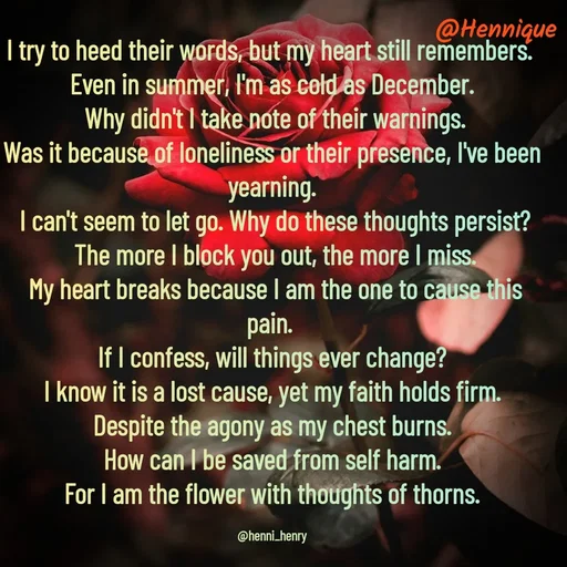 Quote by Hennique Henry - I try to heed their words, but my heart still remembers. 
Even in summer, I'm as cold as December.
 Why didn't I take note of their warnings.
Was it because of loneliness or their presence, I've been yearning.
 I can't seem to let go. Why do these thoughts persist?
 The more I block you out, the more I miss.
 My heart breaks because I am the one to cause this pain. 
If I confess, will things ever change?
 I know it is a lost cause, yet my faith holds firm. 
Despite the agony as my chest burns.
 How can I be saved from self harm. 
For I am the flower with thoughts of thorns.

@henni_henry - Made using Quotes Creator App, Post Maker App