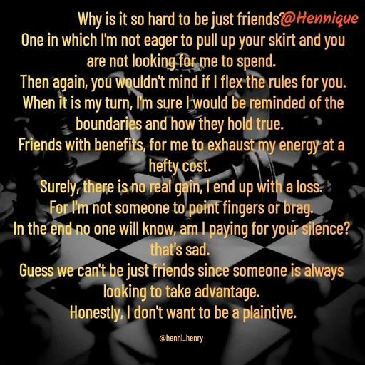 Quote by Hennique Henry - Why is it so hard to be just friends?
 One in which I'm not eager to pull up your skirt and you are not looking for me to spend.
 Then again, you wouldn't mind if I flex the rules for you.
 When it is my turn, I'm sure I would be reminded of the boundaries and how they hold true. 
Friends with benefits, for me to exhaust my energy at a hefty cost. 
Surely, there is no real gain, I end up with a loss.
 For I'm not someone to point fingers or brag. 
In the end no one will know, am I paying for your silence? that's sad. 
Guess we can't be just friends since someone is always looking to take advantage.
 Honestly, I don't want to be a plaintive.

@henni_henry - Made using Quotes Creator App, Post Maker App