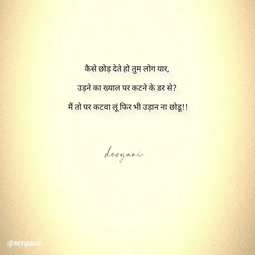Quote by ig@devyaniism^ - कैसे छोड़ देते हो तुम लोग यार,

उड़ने का ख्याल पर कटने के डर से?

 मैं तो पर कटवा लूं फिर भी उड़ान ना छोडू!! - Made using Quotes Creator App, Post Maker App