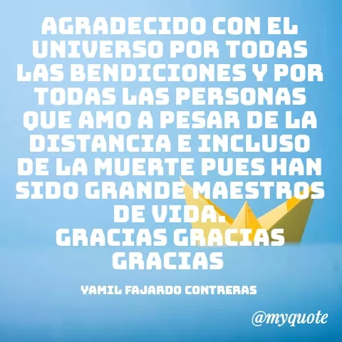 Quote by YAMIL AUGUSTO FAJARDO CONTRERAS - AGRADECIDO CON EL UNIVERSO POR TODAS LAS BENDICIONES Y POR TODAS LAS PERSONAS QUE AMO A PESAR DE LA DISTANCIA E INCLUSO DE LA MUERTE PUES HAN SIDO GRANDE MAESTROS DE VIDA.
GRACIAS GRACIAS GRACIAS 

YAMIL FAJARDO CONTRERAS  - Made using Quotes Creator App, Post Maker App