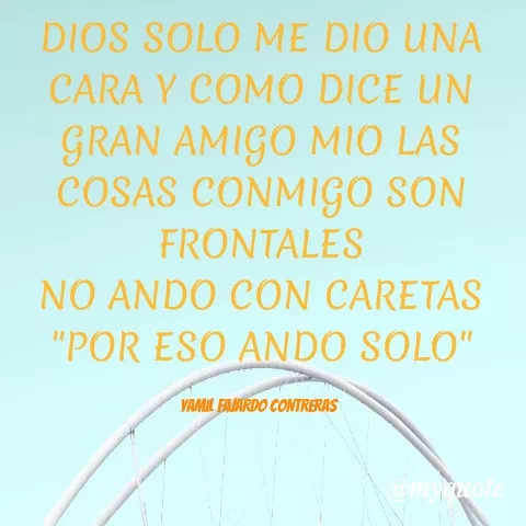 Quote by YAMIL AUGUSTO FAJARDO CONTRERAS - DIOS SOLO ME DIO UNA CARA Y COMO DICE UN GRAN AMIGO MIO LAS COSAS CONMIGO SON FRONTALES
NO ANDO CON CARETAS
"POR ESO ANDO SOLO"

YAMIL FAJARDO CONTRERAS  - Made using Quotes Creator App, Post Maker App