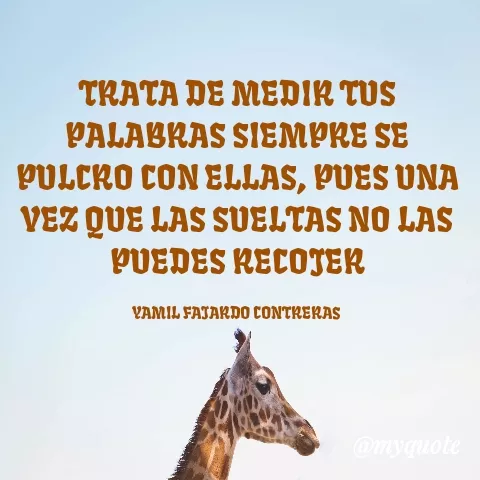 Quote by YAMIL AUGUSTO FAJARDO CONTRERAS - TRATA DE MEDIR TUS PALABRAS SIEMPRE SE PULCRO CON ELLAS, PUES UNA VEZ QUE LAS SUELTAS NO LAS PUEDES RECOJER

YAMIL FAJARDO CONTRERAS  - Made using Quotes Creator App, Post Maker App