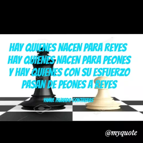 Quote by YAMIL AUGUSTO FAJARDO CONTRERAS - HAY QUIENES NACEN PARA REYES 
HAY QUIENES NACEN PARA PEONES
Y HAY QUIENES CON SU ESFUERZO PASAN DE PEONES A REYES

YAMIL FAJARDO CONTRERAS  - Made using Quotes Creator App, Post Maker App
