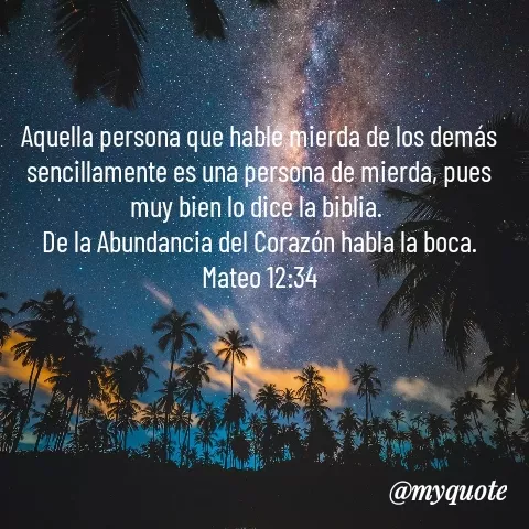 Quote by YAMIL AUGUSTO FAJARDO CONTRERAS - Aquella persona que hable mierda de los demás sencillamente es una persona de mierda, pues muy bien lo dice la biblia. 
De la Abundancia del Corazón habla la boca.
Mateo 12:34 - Made using Quotes Creator App, Post Maker App