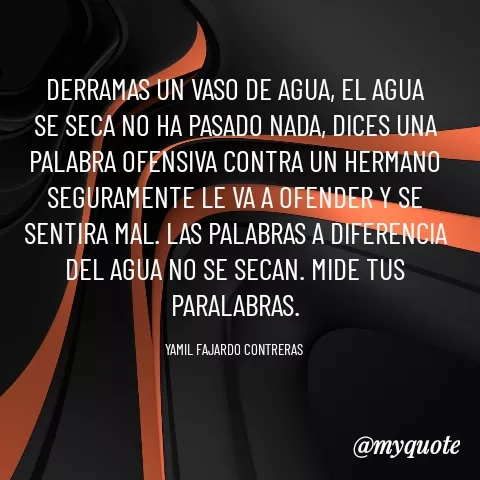 Quote by YAMIL AUGUSTO FAJARDO CONTRERAS - DERRAMAS UN VASO DE AGUA, EL AGUA SE SECA NO HA PASADO NADA, DICES UNA PALABRA OFENSIVA CONTRA UN HERMANO SEGURAMENTE LE VA A OFENDER Y SE SENTIRA MAL. LAS PALABRAS A DIFERENCIA DEL AGUA NO SE SECAN. MIDE TUS PARALABRAS.

YAMIL FAJARDO CONTRERAS  - Made using Quotes Creator App, Post Maker App