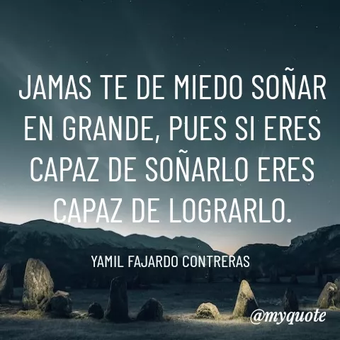 Quote by YAMIL AUGUSTO FAJARDO CONTRERAS - JAMAS TE DE MIEDO SOÑAR EN GRANDE, PUES SI ERES CAPAZ DE SOÑARLO ERES CAPAZ DE LOGRARLO.

YAMIL FAJARDO CONTRERAS  - Made using Quotes Creator App, Post Maker App