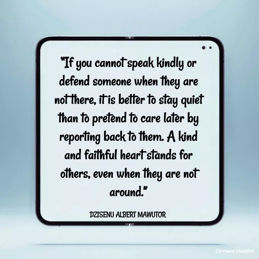 Quote by ALBERT MAWUTOR DZISENU - “If you cannot speak kindly or defend someone when they are not there, it is better to stay quiet than to pretend to care later by reporting back to them. A kind and faithful heart stands for others, even when they are not around.”

DZISENU ALBERT MAWUTOR  - Made using Quotes Creator App, Post Maker App