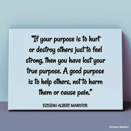 Quote by ALBERT MAWUTOR DZISENU - “If your purpose is to hurt or destroy others just to feel strong, then you have lost your true purpose. A good purpose is to help others, not to harm them or cause pain.”

DZISENU ALBERT MAWUTOR  - Made using Quotes Creator App, Post Maker App