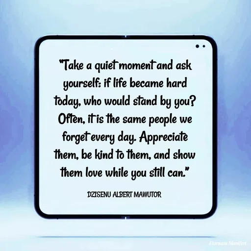 Quote by ALBERT MAWUTOR DZISENU - “Take a quiet moment and ask yourself: if life became hard today, who would stand by you? Often, it is the same people we forget every day. Appreciate them, be kind to them, and show them love while you still can.”

DZISENU ALBERT MAWUTOR  - Made using Quotes Creator App, Post Maker App