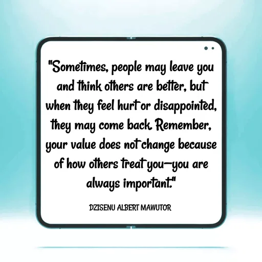 Quote by ALBERT MAWUTOR DZISENU - "Sometimes, people may leave you and think others are better, but when they feel hurt or disappointed, they may come back. Remember, your value does not change because of how others treat you—you are always important."

DZISENU ALBERT MAWUTOR  - Made using Quotes Creator App, Post Maker App