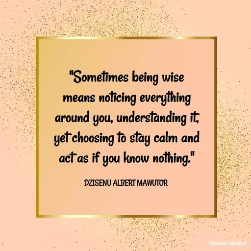 Quote by ALBERT MAWUTOR DZISENU - "Sometimes being wise means noticing everything around you, understanding it, yet choosing to stay calm and act as if you know nothing."

DZISENU ALBERT MAWUTOR  - Made using Quotes Creator App, Post Maker App