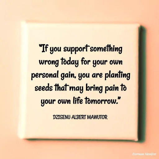Quote by ALBERT MAWUTOR DZISENU - “If you support something wrong today for your own personal gain, you are planting seeds that may bring pain to your own life tomorrow.”

DZISENU ALBERT MAWUTOR  - Made using Quotes Creator App, Post Maker App