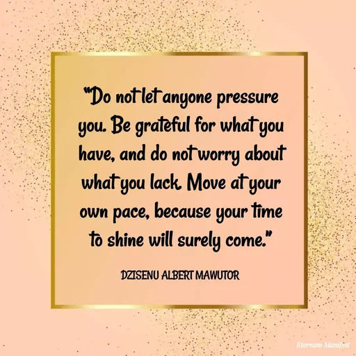 Quote by ALBERT MAWUTOR DZISENU - “Do not let anyone pressure you. Be grateful for what you have, and do not worry about what you lack. Move at your own pace, because your time to shine will surely come.”

DZISENU ALBERT MAWUTOR  - Made using Quotes Creator App, Post Maker App