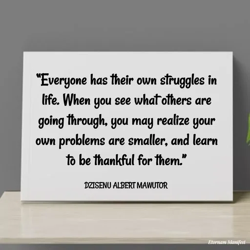 Quote by ALBERT MAWUTOR DZISENU - “Everyone has their own struggles in life. When you see what others are going through, you may realize your own problems are smaller, and learn to be thankful for them.”

DZISENU ALBERT MAWUTOR  - Made using Quotes Creator App, Post Maker App