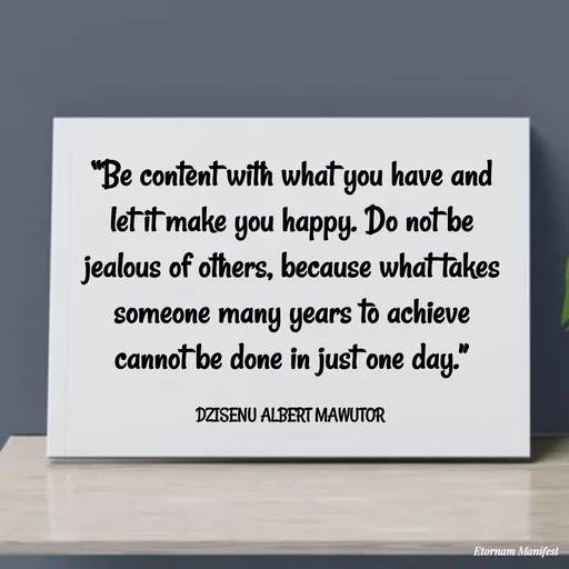 Quote by ALBERT MAWUTOR DZISENU - “Be content with what you have and let it make you happy. Do not be jealous of others, because what takes someone many years to achieve cannot be done in just one day.”

DZISENU ALBERT MAWUTOR  - Made using Quotes Creator App, Post Maker App