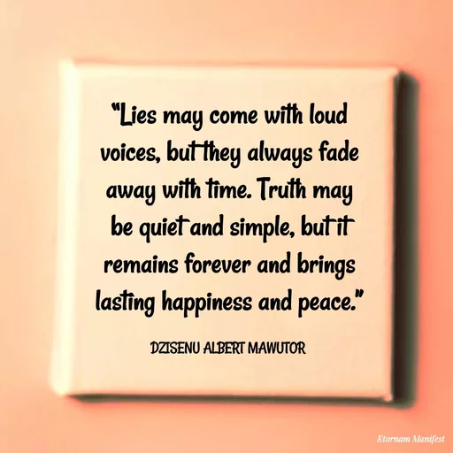 Quote by ALBERT MAWUTOR DZISENU - “Lies may come with loud voices, but they always fade away with time. Truth may be quiet and simple, but it remains forever and brings lasting happiness and peace.”

DZISENU ALBERT MAWUTOR  - Made using Quotes Creator App, Post Maker App