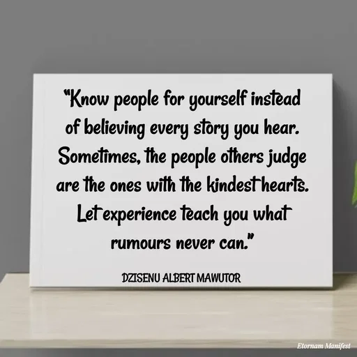 Quote by ALBERT MAWUTOR DZISENU - “Know people for yourself instead of believing every story you hear. Sometimes, the people others judge are the ones with the kindest hearts. Let experience teach you what rumours never can.”

DZISENU ALBERT MAWUTOR  - Made using Quotes Creator App, Post Maker App