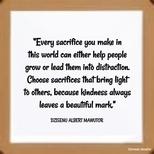 Quote by ALBERT MAWUTOR DZISENU - “Every sacrifice you make in this world can either help people grow or lead them into distraction. Choose sacrifices that bring light to others, because kindness always leaves a beautiful mark.”

DZISENU ALBERT MAWUTOR  - Made using Quotes Creator App, Post Maker App
